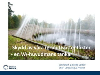 Skydd av våra (grund)vattentäkter
- en VA-huvudmans tankar
Lena Blad, Gästrike Vatten
Chef Utredning & Projekt

 