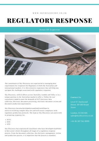 REGULATORY RESPONSE
Areas Of Expertise
W W W . S K Y D I S C O V E R Y . C O . U K
Level 17, Dashwood
House, 69 Old Broad
Street
London, EC2M 1QS
sales@skydiscovery.co.uk
+44 (0) 207 562 8999
Contact Us
ACCC
ASIC
ATO
The consultants at Sky Discovery are experienced in managing data
requirements for responses for Regulators in both the Australian and
international markets. It is this extensive experience that will help you
navigate the challenges associated with regulatory responses.
Sky Discovery, with its offices across Australia, London and India, is in a
unique position in the Australian market to offer a ‘follow the sun’
consultancy model to meet the demands of 24/7 electronic data
collection, electronic document processing, electronic document review and
document production requirements.
Sky Discovery has also developed streamlined workflows to
assist in reviewing complex data sets and will ensure compliance with
regulatory production protocols. The team at Sky Discovery can assist with
in preparing responses for;
Sky Discovery has experienced consultants who have developed workflows
to best assist clients throughout all stages of a regulatory response
process. From the document collection, the electronic management, review
and production process, it is important that the process is seamless.
Level 17, Dashwood
House, 69 Old Broad
Street
London, EC2M 1QS
sales@skydiscovery.co.uk
+44 (0) 207 562 8999
Contact Us
 