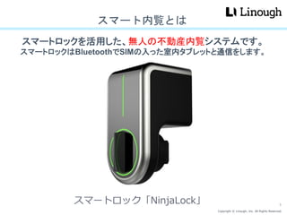 Copyright © Linough, Inc. All Rights Reserved.
スマートロックを活用した、無人の不動産内覧システムです。
スマートロックはBluetoothでSIMの入った室内タブレットと通信をします。
スマート内覧とは
スマートロック「NinjaLock」 5
 