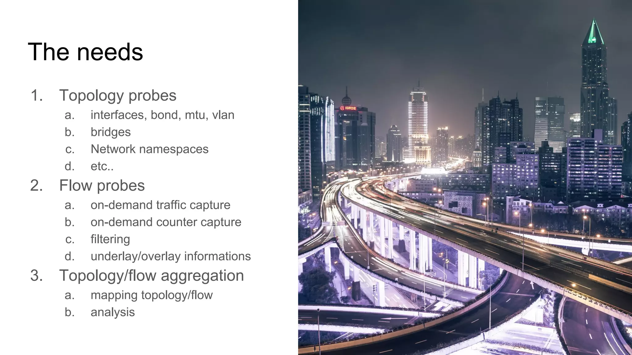 The needs
1. Topology probes
a. interfaces, bond, mtu, vlan
b. bridges
c. Network namespaces
d. etc..
2. Flow probes
a. on-demand traffic capture
b. on-demand counter capture
c. filtering
d. underlay/overlay informations
3. Topology/flow aggregation
a. mapping topology/flow
b. analysis
 