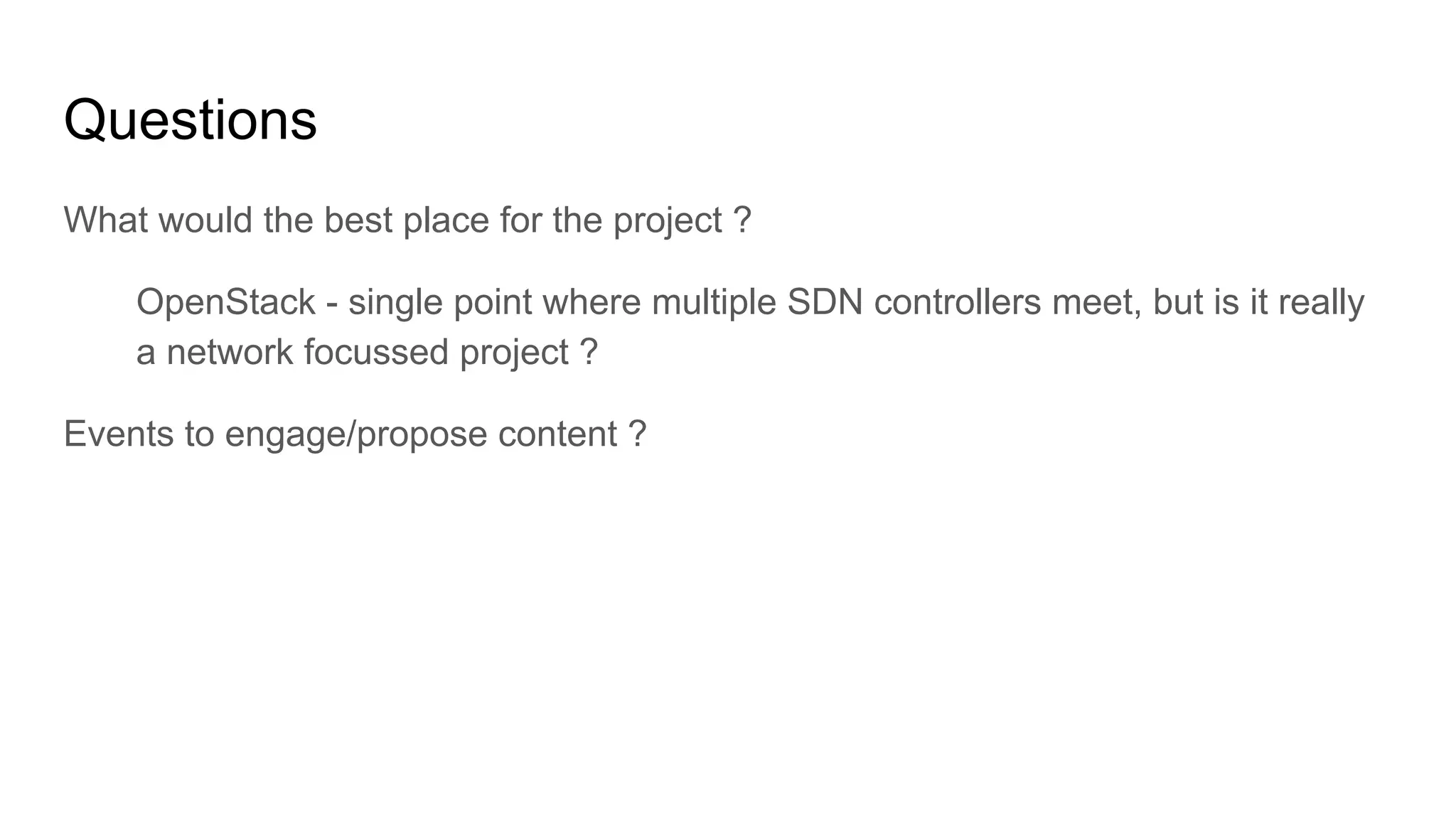 Questions
What would the best place for the project ?
OpenStack - single point where multiple SDN controllers meet, but is it really
a network focussed project ?
Events to engage/propose content ?
 