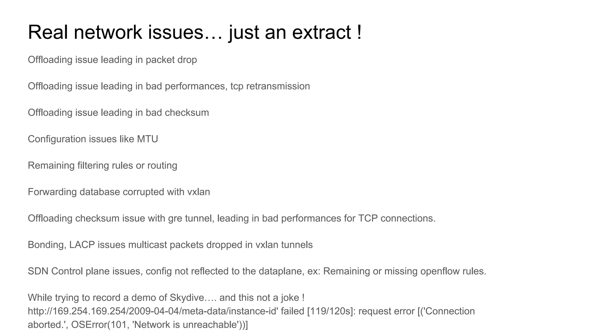 Real network issues… just an extract !
Offloading issue leading in packet drop
Offloading issue leading in bad performances, tcp retransmission
Offloading issue leading in bad checksum
Configuration issues like MTU
Remaining filtering rules or routing
Forwarding database corrupted with vxlan
Offloading checksum issue with gre tunnel, leading in bad performances for TCP connections.
Bonding, LACP issues multicast packets dropped in vxlan tunnels
SDN Control plane issues, config not reflected to the dataplane, ex: Remaining or missing openflow rules.
While trying to record a demo of Skydive…. and this not a joke !
http://169.254.169.254/2009-04-04/meta-data/instance-id' failed [119/120s]: request error [('Connection
aborted.', OSError(101, 'Network is unreachable'))]
 