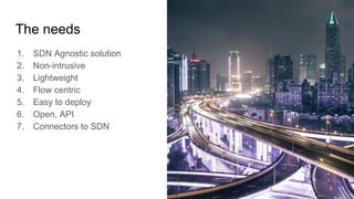The needs
1. SDN Agnostic solution
2. Non-intrusive
3. Lightweight
4. Flow centric
5. Easy to deploy
6. Open, API
7. Connectors to SDN
 
