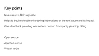 Key points
Non-intrusive, SDN-agnostic.
Helps to troubleshoot/monitor giving informations on the root cause and its impact.
Gives feedback providing informations needed for capacity planning, billing.
Open source
Apache License
Written in Go
 