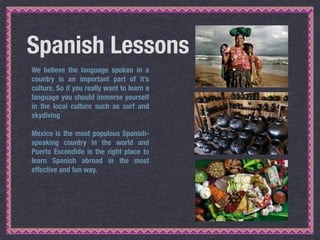 Spanish Lessons
We believe the language spoken in a
country is an important part of it’s
culture. So if you really want to...