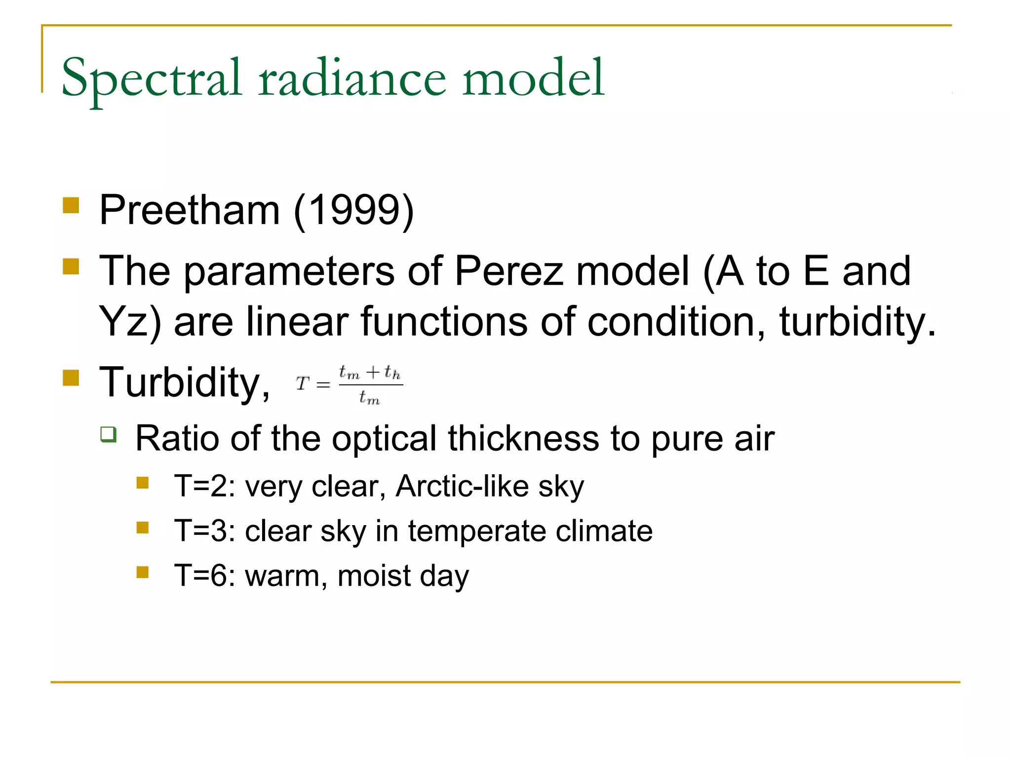 Spectral radiance model

   Preetham (1999)
   The parameters of Perez model (A to E and
    Yz) are linear functions of condition, turbidity.
   Turbidity,
       Ratio of the optical thickness to pure air
           T=2: very clear, Arctic-like sky
           T=3: clear sky in temperate climate
           T=6: warm, moist day
 