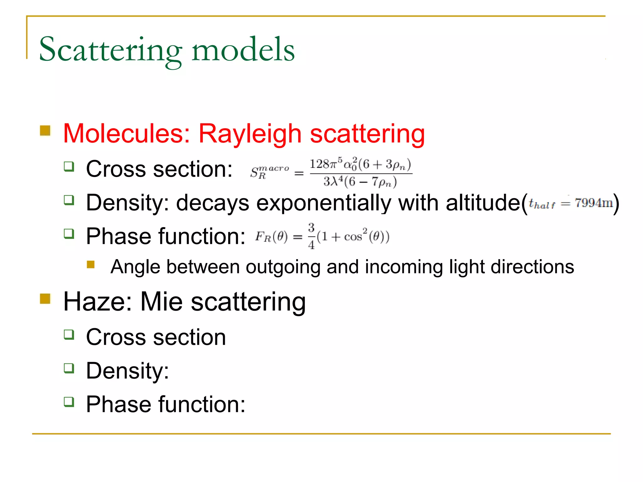 Scattering models

   Molecules: Rayleigh scattering
       Cross section:
       Density: decays exponentially with altitude(               )
       Phase function:
           Angle between outgoing and incoming light directions
   Haze: Mie scattering
       Cross section
       Density:
       Phase function:
 