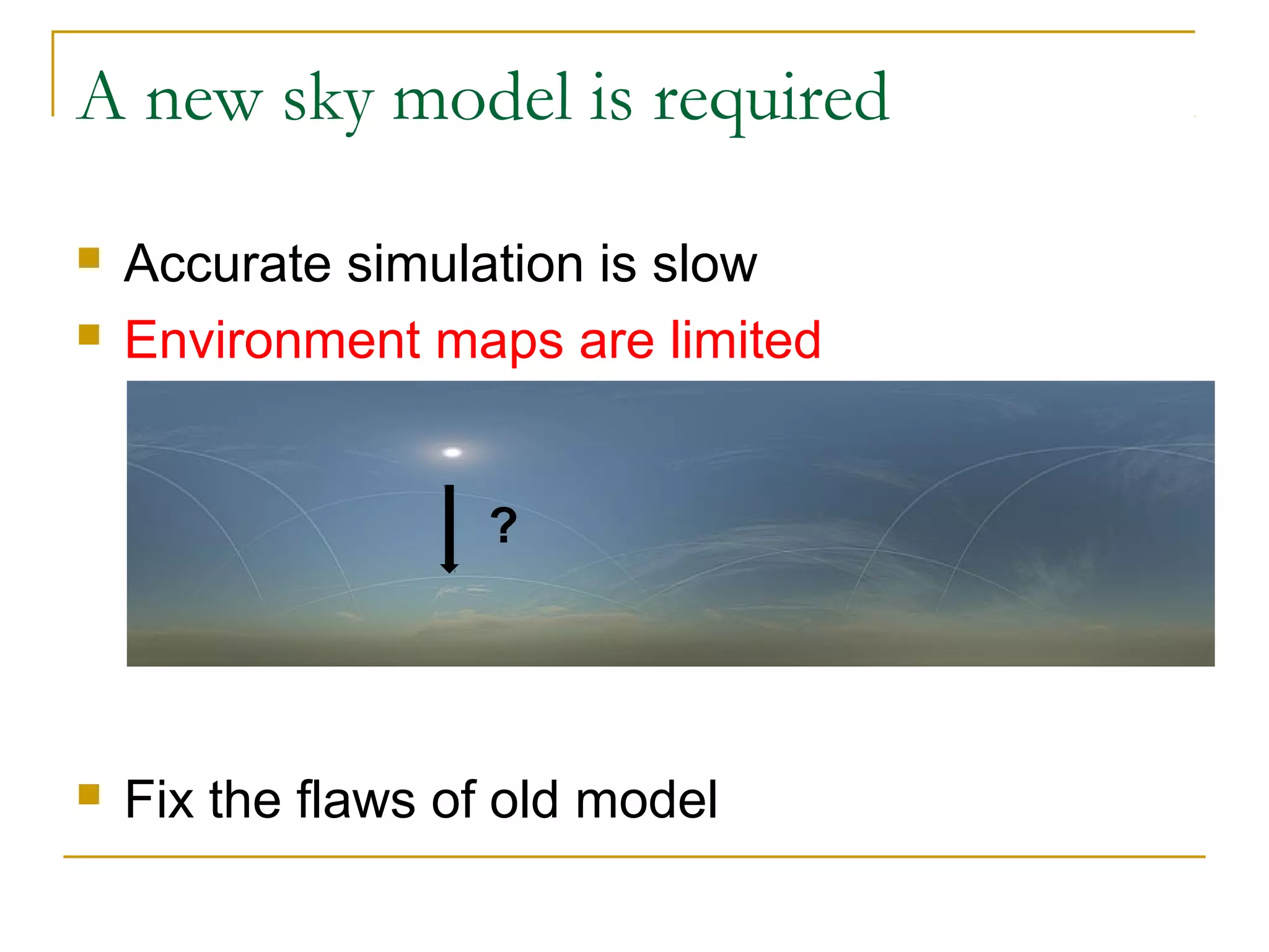 A new sky model is required

   Accurate simulation is slow
   Environment maps are limited


                   ?




   Fix the flaws of old model
 