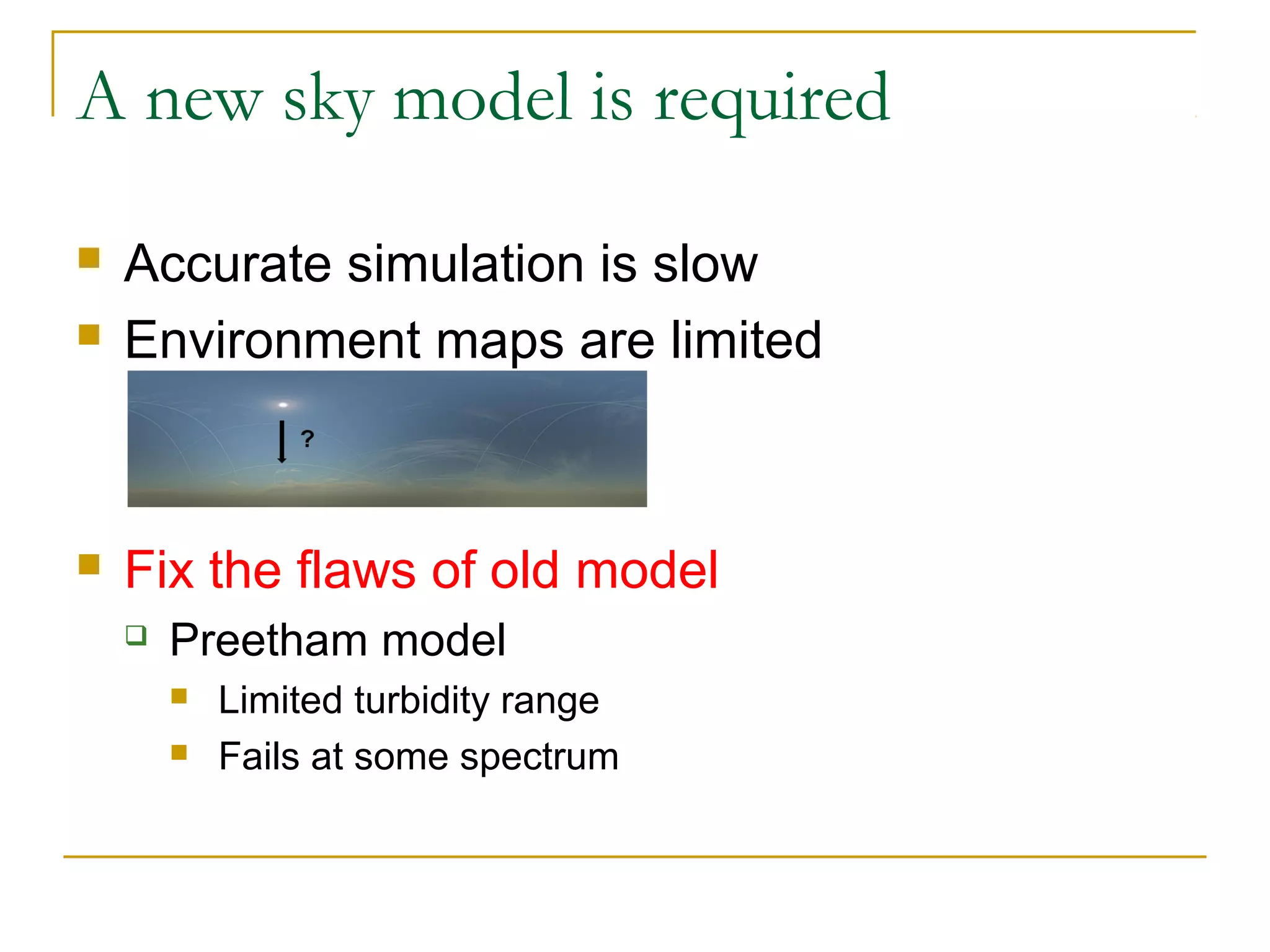 A new sky model is required

   Accurate simulation is slow
   Environment maps are limited



   Fix the flaws of old model
       Preetham model
           Limited turbidity range
           Fails at some spectrum
 