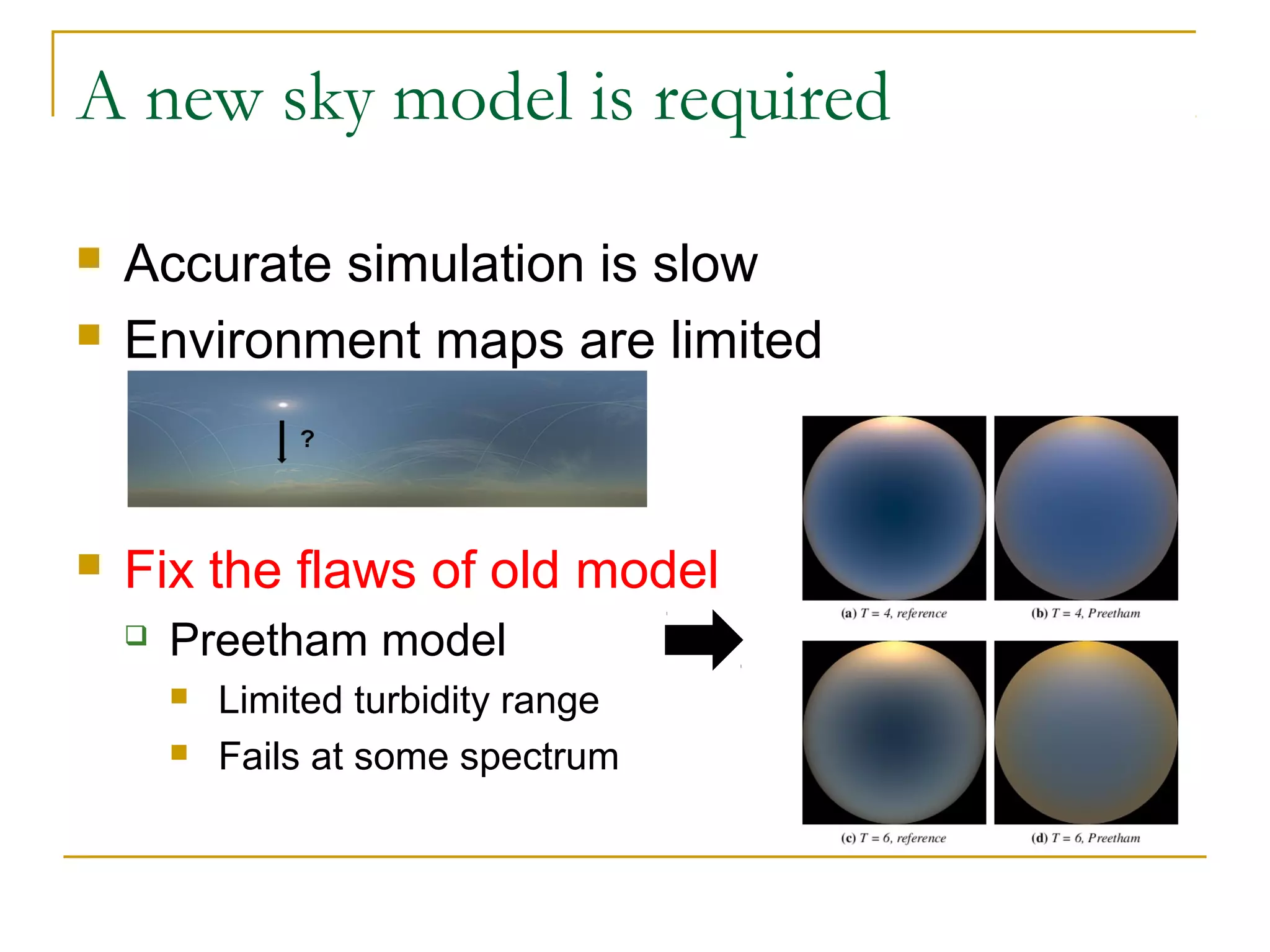 A new sky model is required

   Accurate simulation is slow
   Environment maps are limited



   Fix the flaws of old model
       Preetham model
           Limited turbidity range
           Fails at some spectrum
 