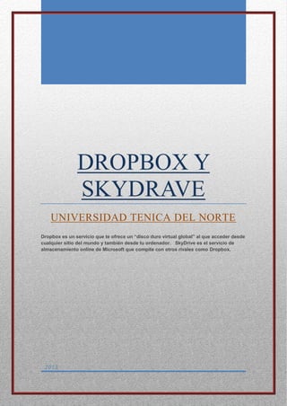 0
DROPBOX Y
SKYDRAVE
UNIVERSIDAD TENICA DEL NORTE
Dropbox es un servicio que te ofrece un “disco duro virtual global” al que acceder desde
cualquier sitio del mundo y también desde tu ordenador. SkyDrive es el servicio de
almacenamiento online de Microsoft que compite con otros rivales como Dropbox.
2013
 