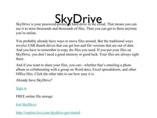 SkyDrive
SkyDrive is your password-protected hard drive in the cloud. That means you can
use it to store thousands and thousands of files. Then you can get to them anytime
you’re online.

You probably already have ways to move files around. But the traditional ways
involve USB thumb drives that can get lost and file versions that are out of date.
And you have to remember to copy the files you need. If you put your files on
SkyDrive, you don’t need a good memory or good luck. Your files are always right
there.
And if you want to share your files, you can—whether that’s emailing a photo
album or collaborating with a group on Word docs, Excel spreadsheets, and other
Office files. Click the other tabs to see how easy it is.
Already have SkyDrive?

Sign in

FREE online file storage

Get SkyDrive

http://explore.live.com/skydrive-get-started
 