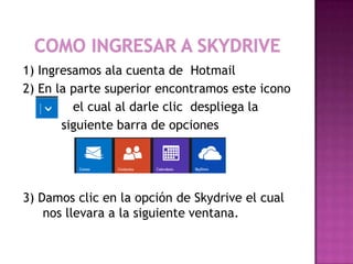 1) Ingresamos ala cuenta de Hotmail
2) En la parte superior encontramos este icono
         el cual al darle clic despliega la
       siguiente barra de opciones




3) Damos clic en la opción de Skydrive el cual
    nos llevara a la siguiente ventana.
 