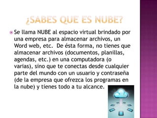  Sellama NUBE al espacio virtual brindado por
 una empresa para almacenar archivos, un
 Word web, etc. De ésta forma, no tienes que
 almacenar archivos (documentos, planillas,
 agendas, etc.) en una computadora (o
 varias), sino que te conectas desde cualquier
 parte del mundo con un usuario y contraseña
 (de la empresa que ofrezca los programas en
 la nube) y tienes todo a tu alcance.
 
