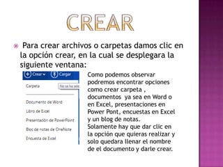     Para crear archivos o carpetas damos clic en
    la opción crear, en la cual se desplegara la
    siguiente ventana:
                      Como podemos observar
                      podremos encontrar opciones
                      como crear carpeta ,
                      documentos ya sea en Word o
                      en Excel, presentaciones en
                      Power Pont, encuestas en Excel
                      y un blog de notas.
                      Solamente hay que dar clic en
                      la opción que quieras realizar y
                      solo quedara llenar el nombre
                      de el documento y darle crear.
 