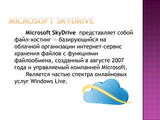 Microsoft SkyDrive представляет собой
файл-хостинг — базирующийся на
облачной организации интернет-сервис
хранения файлов с функциями
файлообмена, созданный в августе 2007
года и управляемый компанией Microsoft.
Является частью спектра онлайновых
услуг Windows Live.
 