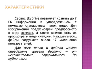 Сервис SkyDrive позволяет хранить до 7
ГБ информации в упорядоченном с
помощью стандартных папок виде. Для
изображений предусмотрен предпросмотр
в виде эскизов, а также возможность их
просмотра в виде слайдов. Каждый месяц
файлы загружают около 17 миллионов
пользователей.
Для всех папок и файлов можно
определять уровень доступа — от
исключительно персонального до
публичного.
 