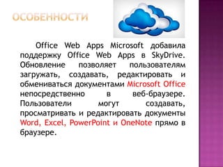 Office Web Apps Microsoft добавила
поддержку Office Web Apps в SkyDrive.
Обновление позволяет пользователям
загружать, создавать, редактировать и
обмениваться документами Microsoft Office
непосредственно в веб-браузере.
Пользователи могут создавать,
просматривать и редактировать документы
Word, Excel, PowerPoint и OneNote прямо в
браузере.
 
