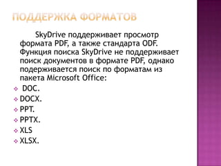 SkyDrive поддерживает просмотр
формата PDF, а также стандарта ODF.
Функция поиска SkyDrive не поддерживает
поиск документов в формате PDF, однако
подерживается поиск по форматам из
пакета Microsoft Office:
 DOC.
 DOCX.
 PPT.
 PPTX.
 XLS
 XLSX.
 
