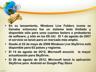• En su lanzamiento, Windows Live Folders (como seEn su lanzamiento, Windows Live Folders (como se
llamaba entonces) fue un sistema beta limitado yllamaba entonces) fue un sistema beta limitado y
disponible sólo para unos cuantos testers o probadoresdisponible sólo para unos cuantos testers o probadores
de software, y sólo en los EE.UU. El 1 de agosto de 2007de software, y sólo en los EE.UU. El 1 de agosto de 2007
el servicio se lanzó para un mercado más amplio.el servicio se lanzó para un mercado más amplio.
• Desde el 22 de mayo de 2008 Windows Live SkyDrive estáDesde el 22 de mayo de 2008 Windows Live SkyDrive está
disponible para 62 países y regiones.disponible para 62 países y regiones.
• El 14 de agosto de 2012, Microsoft anunció la mayorEl 14 de agosto de 2012, Microsoft anunció la mayor
actualización para SkyDrive.actualización para SkyDrive.
• El 28 de agosto de 2012, Microsoft lanzó la aplicaciónEl 28 de agosto de 2012, Microsoft lanzó la aplicación
SkyDrive para Android en Google Play StoreSkyDrive para Android en Google Play Store
 
