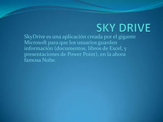 SkyDrive es una aplicación creada por el gigante
Microsoft para que los usuarios guarden
información (documentos, libros de Excel, y
presentaciones de Power Point), en la ahora
famosa Nube.

 