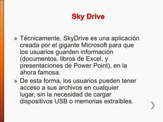 » Técnicamente, SkyDrive es una aplicación
creada por el gigante Microsoft para que
los usuarios guarden información
(documentos, libros de Excel, y
presentaciones de Power Point), en la
ahora famosa.
» De esta forma, los usuarios pueden tener
acceso a sus archivos en cualquier
lugar, sin la necesidad de cargar
dispositivos USB o memorias extraíbles.

 