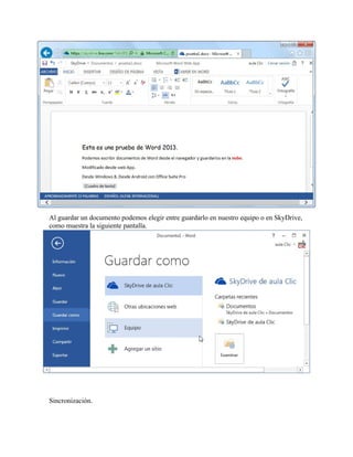 Al guardar un documento podemos elegir entre guardarlo en nuestro equipo o en SkyDrive,
como muestra la siguiente pantalla.

Sincronización.

 
