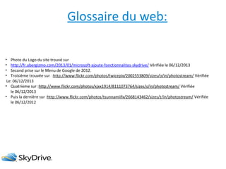 Glossaire du web:
• Photo du Logo du site trouvé sur
• http://fr.ubergizmo.com/2013/01/microsoft-ajoute-fonctionnalites-skydrive/ Vérifiée le 06/12/2013
• Second prise sur le Menu de Google de 2012.
• Troisième trouvée sur :http://www.flickr.com/photos/twicepix/2002553809/sizes/o/in/photostream/ Vérifiée
Le: 06/12/2013
• Quatrième sur :http://www.flickr.com/photos/xjxx1914/8111073764/sizes/s/in/photostream/ Vérifiée
le 06/12/2013
• Puis la dernière sur :http://www.flickr.com/photos/tsunnamiifx/2668143462/sizes/z/in/photostream/ Vérifiée
le 06/12/2012

 