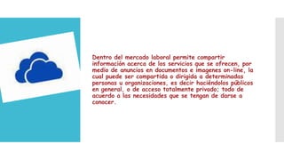 Dentro del mercado laboral permite compartir
información acerca de los servicios que se ofrecen, por
medio de anuncios en documentos e imagenes on-line, la
cual puede ser compartida o dirigida a determinadas
personas u organizaciones, es decir haciéndolos públicos
en general, o de acceso totalmente privado; todo de
acuerdo a las necesidades que se tengan de darse a
conocer.

 