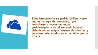 Esta herramienta se podría utilizar como
una estrategia de mercadeo; que
contribuye a lograr un mejor
posicionamiento en el mercado laboral,
obteniendo un mayor número de clientes y
personas interesadas en el servicio que se
ofrece .

 