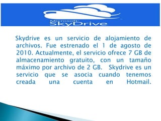 Skydrive es un servicio de alojamiento de
archivos. Fue estrenado el 1 de agosto de
2010. Actualmente, el servicio ofrece 7 GB de
almacenamiento gratuito, con un tamaño
máximo por archivo de 2 GB. Skydrive es un
servicio que se asocia cuando tenemos
creada una cuenta en Hotmail.
 