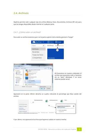 OFICINA MÓVIL - Manual de uso básico de la aplicación Skydrive 10 
2.4. Archivos 
Skydrive permite subir cualquier tipo de archivo (Música, fotos, Documentos, Archivos ZIP, etc) para que los tengas disponibles desde internet en cualquier parte. 
2.4.1. ¿Cómo subir un archivo? 
Para subir un archivo tenemos que ir en la parte superior de la interfaz general a “Cargar” 
Ahí buscamos en nuestro ordenador el archivo que queramos subir y hacemos clic en “abrir” (Windows 7, en otros sistemas puede variar) 
Aparecerá en la parte inferior derecha un cuadro indicando el porcentaje que lleva subido del archivo. 
Y por último, nos aparecerá el archivo que hayamos subido en nuestra interfaz.  
