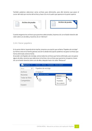 OFICINA MÓVIL - Manual de uso básico de la aplicación Skydrive 12 
También podemos seleccionar varios archivos para eliminarlos, para ello tenemos que pasar el cursor del ratón por encima del archivo y hacer clic en el cuadro que aparece en la parte superior 
Cuando tengamos los archivos que queramos seleccionados, hacemos clic con el botón derecho del ratón sobre uno de ellos y hacemos clic en “eliminar”. 
2.4.4. Vaciar papelera 
En la parte inferior izquierda de la interfaz, tenemos una opción que se llama “Papelera de reciclaje” (La hemos visto en la interfaz general, sección 5) desde esta opción podemos recuperar archivos que hemos eliminado anteriormente. 
Al acceder a la Papelera de reciclaje, vemos todos los archivos que hemos eliminado, para recuperar alguno de ellos, tenemos que seleccionar el archivo o los archivos que queramos recuperar y hacer clic con el botón derecho sobre uno de ellos, después hacer clic sobre “Restaurar” 
 