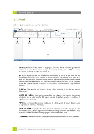 13 OFICINA MÓVIL - Manual de uso básico de la aplicación Skydrive 
3 Funciones básicas 
3.1. Word 
3.1.1. ¿Qué encontramos en la interfaz? 
1 
ARCHIVO: Al hacer clic en archivo se desplegará un menú dónde podremos guardar los cambios en nuestro documento, descargar nuestro documento, crear un PDF de nuestro documento, compartir nuestro documento etc. 
INICIO: Es la pestaña que por defecto nos encontramos al iniciar la aplicación. En ella encontramos opciones para el formato de texto (Cambiar el tamaño de la letra, color de la letra, etc), encontramos opciones para el formato de la página (Sangrías, espacio entre líneas, crear listas de elementos etc). Para resumir aquí nos encontramos con las opciones básicas a la hora de utilizar el procesador de texto (Todas estas opciones se explicaran más adelante). 
INSERTAR: Esta pestaña nos permitirá incluir tablas, imágenes y vínculos en nuestro documento. 
DISEÑO DE PAGINA: Aquí podremos cambiar los márgenes de nuestro documento, orientación de la hoja, tamaño del papel, además de aplicar sangrías y modificar el espaciado entre las líneas. 
VISTA: Nos permite cambiar entre el modo vista de edición y vista de lectura (Estos modos se explicarán en el manual avanzado). 
ABRIR EN WORD: Haciendo clic ahí si tenemos instalado en nuestro equipo la suite ofimática Microsoft Office, nos permite abrir el documento que estamos editando en la web, en la aplicación Microsoft Word del equipo para editarlo de manera local. 
COMPARTIR: Este botón nos sirve para poder compartir el documento con otros miembros. 
 