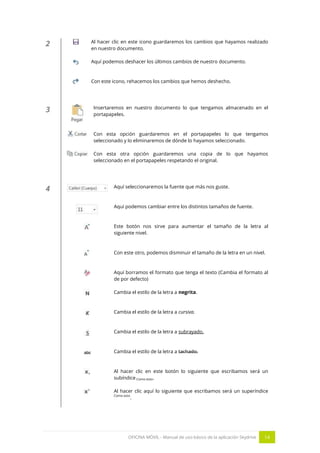 OFICINA MÓVIL - Manual de uso básico de la aplicación Skydrive 14 
2 
Al hacer clic en este icono guardaremos los cambios que hayamos realizado en nuestro documento. 
Aquí podemos deshacer los últimos cambios de nuestro documento. 
Con este icono, rehacemos los cambios que hemos deshecho. 
3 
Insertaremos en nuestro documento lo que tengamos almacenado en el portapapeles. 
Con esta opción guardaremos en el portapapeles lo que tengamos seleccionado y lo eliminaremos de dónde lo hayamos seleccionado. 
Con esta otra opción guardaremos una copia de lo que hayamos seleccionado en el portapapeles respetando el original. 
4 
Aquí seleccionaremos la fuente que más nos guste. 
Aquí podemos cambiar entre los distintos tamaños de fuente. 
Este botón nos sirve para aumentar el tamaño de la letra al siguiente nivel. 
Con este otro, podemos disminuir el tamaño de la letra en un nivel. 
Aquí borramos el formato que tenga el texto (Cambia el formato al de por defecto) 
Cambia el estilo de la letra a negrita. 
Cambia el estilo de la letra a cursiva. 
Cambia el estilo de la letra a subrayado. 
Cambia el estilo de la letra a tachado. 
Al hacer clic en este botón lo siguiente que escribamos será un subíndice Como esto. 
Al hacer clic aquí lo siguiente que escribamos será un superíndice Como esto. 
 