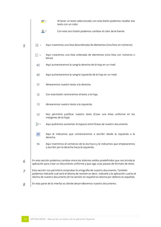 15 OFICINA MÓVIL - Manual de uso básico de la aplicación Skydrive 
Al tener un texto seleccionado con este botón podemos resaltar ese texto con un color. 
Con este otro botón podemos cambiar el color de la fuente. 
5 
Aquí crearemos una lista desordenada de elementos (Una lista sin números) 
Aquí crearemos una lista ordenada de elementos (Una lista con números o letras) 
Aquí aumentaremos la sangría derecha de la hoja en un nivel. 
Aquí aumentaremos la sangría izquierda de la hoja en un nivel. 
Alinearemos nuestro texto a la derecha. 
Con este botón centraremos el texto a la hoja. 
Alinearemos nuestro texto a la izquierda. 
Nos permitirá justificar nuestro texto (Crear una línea uniforme en los márgenes de la hoja) 
Aquí podremos aumentar el espacio entre líneas de nuestro documento. 
Aquí le indicamos que comenzaremos a escribir desde la izquierda a la derecha. 
Aquí invertimos el comienzo de la escritura y le indicamos que empezaremos a escribir por la derecha hacia la izquierda. 
6 
En esta sección podemos cambiar entre los distintos estilos predefinidos que nos brinda la aplicación para crear un documento uniforme y que siga unas pautas de formato de texto. 
7 
Esta sección nos permitirá comprobar la ortografía de nuestro documento. También podemos indicarle cual será el idioma de revisión es decir, indicarle a la aplicación cual es el idioma de nuestro documento (En la versión en español es idioma por defecto es español). 
8 
En esta parte de la interfaz es dónde desarrollaremos nuestro documento. 
 
