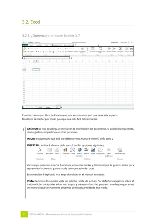 17 OFICINA MÓVIL - Manual de uso básico de la aplicación Skydrive 
3.2. Excel 
3.2.1. ¿Qué encontramos en la interfaz? 
Cuando creamos un libro de Excel nuevo, nos encontramos con que tiene este aspecto. 
Dividimos la interfaz por zonas para que sea más fácil diferenciarlas. 
1 
ARCHIVO: se nos despliega un menú con la información del documento, si queremos imprimirlo, descargarlo o compartirlo con otras personas. 
INICIO: es la pestaña que está por defecto y nos muestra el menú de la zona 2 
INSERTAR: cambiará el menú de la zona 2 con las opciones siguientes. 
Vemos que podemos insertar funciones, encuestas, tablas y distintos tipos de gráficos útiles para representar las ventas, ganancias de la empresa y más cosas. 
Este menú será explicado más en profundidad en el manual avanzado. 
VISTA: tenemos dos modos, vista de edición y vista de lectura. Por defecto trabajamos sobre el modo edición para poder editar los campos y manejar el archivo, pero en caso de que queramos ver como quedaría finalmente debemos previsualizarlo desde este modo. 
 