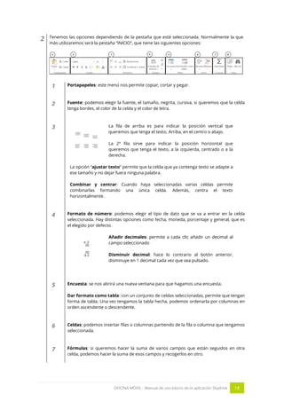 OFICINA MÓVIL - Manual de uso básico de la aplicación Skydrive 18 
2 
Tenemos las opciones dependiendo de la pestaña que esté seleccionada. Normalmente la que más utilizaremos será la pestaña “INICIO”, que tiene las siguientes opciones: 
1 
Portapapeles: este menú nos permite copiar, cortar y pegar. 
2 
Fuente: podemos elegir la fuente, el tamaño, negrita, cursiva, si queremos que la celda tenga bordes, el color de la celda y el color de letra. 
3 
La fila de arriba es para indicar la posición vertical que queremos que tenga el texto. Arriba, en el centro o abajo. 
La 2ª fila sirve para indicar la posición horizontal que queremos que tenga el texto, a la izquierda, centrado o a la derecha. 
La opción “ajustar texto” permite que la celda que ya contenga texto se adapte a ese tamaño y no dejar fuera ninguna palabra. 
Combinar y centrar: Cuando haya seleccionadas varias celdas permite combinarlas formando una única celda. Además, centra el texto horizontalmente. 
4 
Formato de número: podemos elegir el tipo de dato que se va a entrar en la celda seleccionada. Hay distintas opciones como fecha, moneda, porcentaje y general, que es el elegido por defecto. 
Añadir decimales: permite a cada clic añadir un decimal al campo seleccionado 
Disminuir decimal: hace lo contrario al botón anterior, disminuye en 1 decimal cada vez que sea pulsado. 
5 
Encuesta: se nos abrirá una nueva ventana para que hagamos una encuesta. 
Dar formato como tabla: con un conjunto de celdas seleccionadas, permite que tengan forma de tabla. Una vez tengamos la tabla hecha, podemos ordenarla por columnas en orden ascendente o descendente. 
6 
Celdas: podemos insertar filas o columnas partiendo de la fila o columna que tengamos seleccionada. 
7 
Fórmulas: si queremos hacer la suma de varios campos que están seguidos en otra celda, podemos hacer la suma de esos campos y recogerlos en otro. 
 