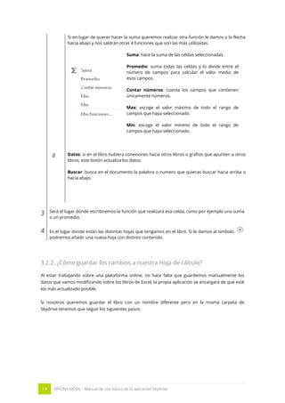 19 OFICINA MÓVIL - Manual de uso básico de la aplicación Skydrive 
Si en lugar de querer hacer la suma queremos realizar otra función le damos a la flecha hacia abajo y nos saldrán otras 4 funciones que son las más utilizadas. 
Suma: hace la suma de las celdas seleccionadas. 
Promedio: suma todas las celdas y lo divide entre el número de campos para calcular el valor medio de esos campos. 
Contar números: cuenta los campos que contienen únicamente números. 
Max: escoge el valor máximo de todo el rango de campos que haya seleccionado. 
Min: escoge el valor mínimo de todo el rango de campos que haya seleccionado. 
8 
Datos: si en el libro hubiera conexiones hacia otros libros o grafios que apunten a otros libros, este botón actualiza los datos. 
Buscar: busca en el documento la palabra o numero que quieras buscar hacia arriba o hacia abajo. 
- 
3 
Será el lugar donde escribiremos la función que realizará esa celda, como por ejemplo una suma o un promedio. 
4 
Es el lugar donde están las distintas hojas que tengamos en el libro. Si le damos al símbolo podremos añadir una nueva hoja con distinto contenido. 
3.2.2. ¿Cómo guardar los cambios a nuestra Hoja de cálculo? 
Al estar trabajando sobre una plataforma online, no hace falta que guardemos manualmente los datos que vamos modificando sobre los libros de Excel, la propia aplicación se encargará de que esté los más actualizado posible. 
Si nosotros queremos guardar el libro con un nombre diferente pero en la misma carpeta de Skydrive tenemos que seguir los siguientes pasos: 
 