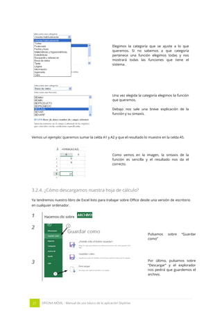 21 OFICINA MÓVIL - Manual de uso básico de la aplicación Skydrive 
Elegimos la categoría que se ajuste a lo que queremos. Si no sabemos a que categoría pertenece una función elegimos todas y nos mostrará todas las funciones que tiene el sistema. 
Una vez elegida la categoría elegimos la función que queremos. 
Debajo nos sale una breve explicación de la función y su sintaxis. 
Vemos un ejemplo: queremos sumar la celda A1 y A2 y que el resultado lo muestre en la celda A5. 
Como vemos en la imagen, la sintaxis de la función es sencilla y el resultado nos da el correcto. 
3.2.4. ¿Cómo descargamos nuestra hoja de cálculo? 
Ya tendremos nuestro libro de Excel listo para trabajar sobre Office desde una versión de escritorio en cualquier ordenador. 
1 
Hacemos clic sobre 
2 
Pulsamos sobre “Guardar como” 
3 
Por último, pulsamos sobre “Descargar” y el explorador nos pedirá que guardemos el archivo. 
 