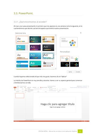 OFICINA MÓVIL - Manual de uso básico de la aplicación Skydrive 22 
3.3. PowerPoint. 
3.3.1. ¿Qué encontramos al acceder? 
Al crear una nueva presentación, lo primero que nos aparece es una ventana como la siguiente, en la cual tendremos que decirle cual será el aspecto que tendrá nuestra presentación. 
Cuando hayamos seleccionado el que más nos guste, hacemos clic en “Aplicar” 
La interfaz de PowerPoint es muy sencilla y atractiva. Vamos a ver su aspecto general para comenzar a familiarizarnos con ella. 
 