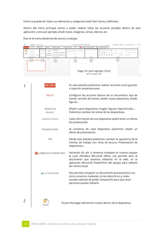 23 OFICINA MÓVIL - Manual de uso básico de la aplicación Skydrive 
Como se puede ver todos sus elementos y categorías están bien claros y definidos. 
Dentro del menú principal vamos a poder realizar todas las acciones posibles dentro de esta aplicación, como por ejemplo añadir texto, imágenes, temas, efectos, etc. 
Éste es el menú desde donde vamos a trabajar: 
1 
En esta pestaña podremos realizar acciones como guardar o imprimir presentaciones. 
Configurar las acciones básicas de un documento: tipo de fuente, tamaño de fuente, añadir nueva diapositiva, añadir figuras… 
Añadir nueva diapositiva, imagen, figuras, hipervínculos… 
Podremos cambiar los temas de las diapositivas. 
Cada información de una diapositiva podrá tener un efecto de presentación. 
Al comienzo de cada diapositiva podremos añadir un efecto de presentación. 
Desde esta pestaña podremos cambiar la apariencia de la interfaz de trabajo con: Vista de lectura, Presentación de diapositivas… 
Haciendo clic ahí, si tenemos instalado en nuestro equipo la suite ofimática Microsoft Office, nos permite abrir el documento que estamos editando en la web, en la aplicación Microsoft PowerPoint del equipo para editarlo de manera local. 
Nos permite compartir un documento (presentación) con otros contactos mediante correo electrónico y redes sociales además de poder compartirlo para que otras personas puedan editarlo. 
2 
Te permite pegar elementos nuevos dentro de la diapositiva.  
