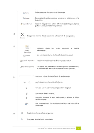 OFICINA MÓVIL - Manual de uso básico de la aplicación Skydrive 24 
Podremos cortar elementos de la diapositiva. 
Con esta opción podremos copiar un elemento seleccionado de la diapositiva. 
Haciendo clic podremos aplicar el formato de texto y de algunos gráficos básicos, como bordes y rellenos. 
3 
Nos permite eliminar el texto o elemento seleccionado de la diapositiva. 
4 
Podremos añadir una nueva diapositiva a nuestra presentación. 
Nos permite cambiar el diseño de la diapositiva actual. 
Crearemos una copia exacta de la diapositiva actual. 
Esta opción nos permite ocultar una diapositiva (no eliminarla), de manera que al realizarse la presentación, no aparecerá. 
5 
Podremos indicar el tipo de fuente de la diapositiva. 
Aquí indicaremos el tamaño de la fuente. 
Con esta opción activaremos el tipo de letra “negrita”. 
Para activar la letra “cursiva”. 
Podremos subrayar el texto seleccionado, o escribir el nuevo texto subrayado. 
Con esta última opción cambiaremos el color del texto de la diapositiva. 
6 
Crea texto en forma de lista con puntos. 
Organiza el texto de forma enumerada.  