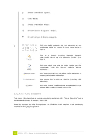 25 OFICINA MÓVIL - Manual de uso básico de la aplicación Skydrive 
Alinea el contenido a la izquierda. 
Centra el texto. 
Alinea el contenido a la derecha. 
Dirección del texto de izquierda a derecha. 
Dirección del texto de derecha a izquierda. 
7 
Podremos incluir cualquiera de estos elementos en una diapositiva, desde un cuadro de texto hasta flechas o figuras. 
Nos va a permitir organizar cualquier elemento seleccionado dentro de una diapositiva (mover, girar, fijar…). 
Podremos elegir una serie de estilos rápidos para las diapositivas, como por ejemplo: rellenos, efectos, contornos… 
Aquí indicaremos el color de relleno de los elementos (u objetos) dentro de las diapositivas. 
Nos permite fijar un color de contorno (o borde) a los elementos. 
Podremos duplicar un elemento de la diapositiva con solo tenerlo seleccionado y pulsando esta opción. 
3.3.2. Crear nueva diapositiva. 
Para añadir más diapositivas a nuestra presentación pulsamos sobre “Nueva diapositiva” que se encuentra en la pestaña de “INICIO” e “INSERTAR”. 
Ahora nos aparecen una serie de diapositivas con diferentes estilos, elegimos el que queramos y hacemos clic en “Agregar diapositiva”. 
 