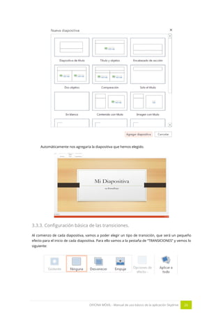 OFICINA MÓVIL - Manual de uso básico de la aplicación Skydrive 26 
Automáticamente nos agregaría la diapositiva que hemos elegido. 
3.3.3. Configuración básica de las transiciones. 
Al comienzo de cada diapositiva, vamos a poder elegir un tipo de transición, que será un pequeño efecto para el inicio de cada diapositiva. Para ello vamos a la pestaña de “TRANSICIONES” y vemos lo siguiente: 
 