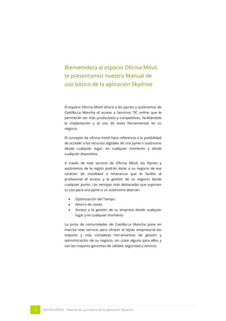 3 OFICINA MÓVIL - Manual de uso básico de la aplicación Skydrive 
Bienvenido/a al espacio Oficina Móvil, te presentamos nuestro Manual de uso básico de la aplicación Skydrive 
El espacio Oficina Móvil ofrece a las pymes y autónomos de Castilla-La Mancha el acceso a Servicios TIC online que le permitirán ser más productivos y competitivos, facilitándole la implantación y el uso de estas herramientas en su negocio. 
El concepto de oficina móvil hace referencia a la posibilidad de acceder a los recursos digitales de una pyme o autónomo desde cualquier lugar, en cualquier momento y desde cualquier dispositivo. 
A través de este servicio de Oficina Móvil, las Pymes y autónomos de la región podrán dotar a su negocio de ese carácter de movilidad e itinerancia que le facilite al profesional el acceso y la gestión de su negocio desde cualquier punto. Las ventajas más destacadas que suponen su uso para una pyme o un autónomo abarcan: 
 Optimización del Tiempo 
 Ahorro de costes 
 Acceso a la gestión de su empresa desde cualquier lugar y en cualquier momento 
La Junta de comunidades de Castilla-La Mancha pone en marcha este servicio para ofrecer al tejido empresarial las mejores y más completas herramientas de gestión y administración de su negocio, sin coste alguno para ellos y con las mayores garantías de calidad, seguridad y servicio. 
 
