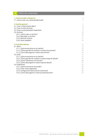 OFICINA MÓVIL - Manual de uso básico de la aplicación Skydrive 4 
0 Índice de contenidos 
1. ¿Cómo acceder a Skydrive? 
1.1. ¿Cómo crear una cuenta de Microsoft? 
2. Interfaz general 
2.1. Crear un Documento Word 
2.2. Crear un libro de Excel 
2.3. Crear una presentación PowerPoint 
2.4. Archivos 
2.4.1. ¿Cómo subir un archivo? 
2.4.2. Descargar un archivo 
2.4.3. Eliminar archivos 
2.4.4. Vaciar papelera 
3. Funciones básicas 
3.1. Word 
3.1.1. ¿Qué encontramos en la interfaz? 
3.1.2. ¿Cómo guardar los cambios a nuestro documento? 
3.1.3. ¿Cómo descargamos nuestro documento? 
3.2. Excel 
3.2.1. ¿Qué encontramos en la interfaz? 
3.2.2. ¿Cómo guardar los cambios a nuestra Hoja de cálculo? 
3.2.3. ¿Cómo insertamos una función? 
3.2.4. ¿Cómo descargamos nuestra hoja de cálculo? 
3.3. PowerPoint 
3.3.1. ¿Qué encontramos al acceder? 
3.3.2. Crear nueva diapositiva 
3.3.3. Configuración básica de las transiciones 
3.3.4. ¿Cómo descargamos nuestras presentaciones? 
5 
5 
7 
8 
9 
9 
10 
10 
11 
11 
12 
13 
13 
13 
16 
16 
17 
17 
19 
20 
21 
22 
22 
25 
26 
27 
 