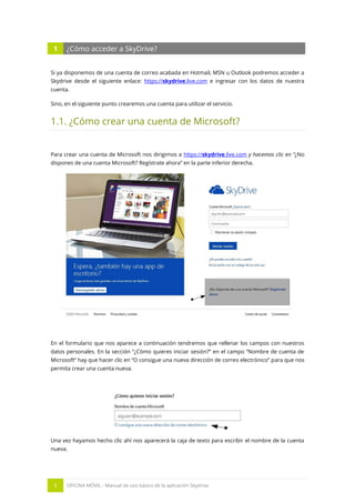 5 OFICINA MÓVIL - Manual de uso básico de la aplicación Skydrive 
1 ¿Cómo acceder a SkyDrive? 
Si ya disponemos de una cuenta de correo acabada en Hotmail, MSN u Outlook podremos acceder a Skydrive desde el siguiente enlace: https://skydrive.live.com e ingresar con los datos de nuestra cuenta. 
Sino, en el siguiente punto crearemos una cuenta para utilizar el servicio. 
1.1. ¿Cómo crear una cuenta de Microsoft? 
Para crear una cuenta de Microsoft nos dirigimos a https://skydrive.live.com y hacemos clic en “¿No dispones de una cuenta Microsoft? Regístrate ahora” en la parte inferior derecha. 
En el formulario que nos aparece a continuación tendremos que rellenar los campos con nuestros datos personales. En la sección “¿Cómo quieres iniciar sesión?” en el campo “Nombre de cuenta de Microsoft” hay que hacer clic en “O consigue una nueva dirección de correo electrónico” para que nos permita crear una cuenta nueva. 
Una vez hayamos hecho clic ahí nos aparecerá la caja de texto para escribir el nombre de la cuenta nueva.  