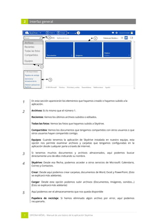 7 OFICINA MÓVIL - Manual de uso básico de la aplicación Skydrive 
2 Interfaz general 
1 
En esta sección aparecerán los elementos que hayamos creado o hayamos subido a la aplicación. 
2 
Archivos: Es lo mismo que el número 1. 
Recientes: Vemos los últimos archivos subidos o editados. 
Todas las fotos: Vemos las fotos que hayamos subido a Skydrive. 
Compartidos: Vemos los documentos que tengamos compartidos con otros usuarios o que otros usuarios hayan compartido contigo. 
Equipos: Cuando tenemos la aplicación de Skydrive instalada en nuestro equipo, esta opción nos permite examinar archivos y carpetas que tengamos configuradas en la aplicación desde cualquier parte a través de internet. 
3 
Si tenemos muchos documentos y archivos almacenados, aquí podemos buscar directamente uno de ellos indicando su nombre. 
4 
Skydrive: Desde esa flecha, podemos acceder a otros servicios de Microsoft: Calendario, Correo y Contactos. 
Crear: Desde aquí podemos crear carpetas, documentos de Word, Excel y PowerPoint. (Esto se explicará más adelante). 
Cargar: Desde esta opción podemos subir archivos (Documentos, Imágenes, sonidos…) (Esto se explicará más adelante) 
5 
Aquí podemos ver el almacenamiento que nos queda disponible 
Papelera de reciclaje: Si hemos eliminado algún archivo por error, aquí podemos recuperarlo.  