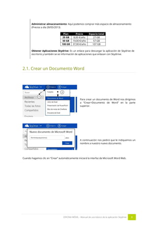 OFICINA MÓVIL - Manual de uso básico de la aplicación Skydrive 8 
Administrar almacenamiento: Aquí podemos comprar más espacio de almacenamiento 
(Precios a día 28/05/2013) 
Plan Precio Espacio total 
20 GB 
8,00 €/año 
27 GB 
50 GB 
19,00 €/año 
57 GB 
100 GB 
37,00 €/año 
107 GB 
Obtener Aplicaciones Skydrive: Es un enlace para descargar la aplicación de Skydrive de escritorio y también se ve información de aplicaciones que enlazan con Skydirive. 
2.1. Crear un Documento Word 
Para crear un documento de Word nos dirigimos a “Crear>Documento de Word” en la parte superior. 
A continuación nos pedirá que le indiquemos un nombre a nuestro nuevo documento. 
Cuando hagamos clic en “Crear” automáticamente iniciará la interfaz de Microsoft Word Web. 
 